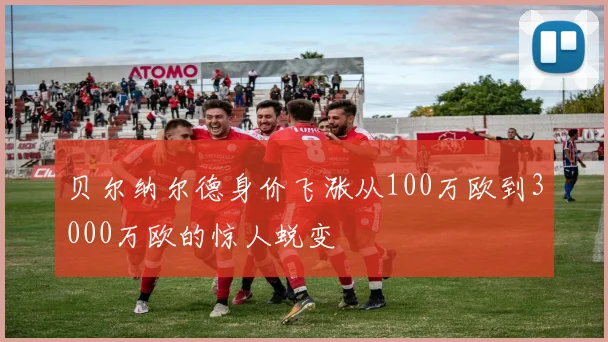 贝尔纳尔德身价飞涨从100万欧到3000万欧的惊人蜕变