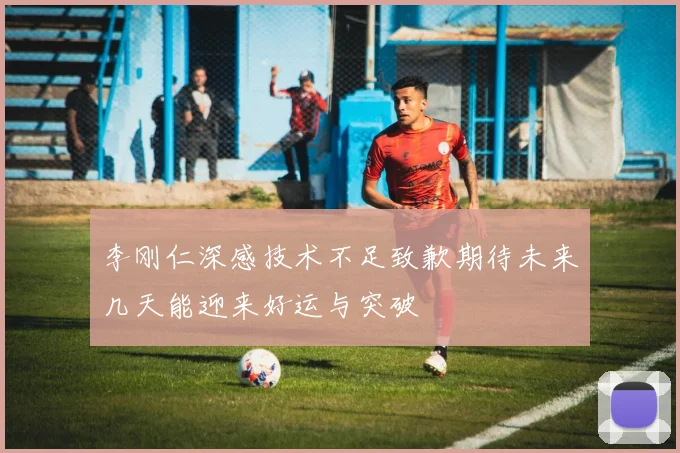 李刚仁深感技术不足致歉期待未来几天能迎来好运与突破