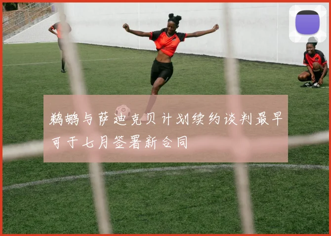 鹈鹕与萨迪克贝计划续约谈判最早可于七月签署新合同
