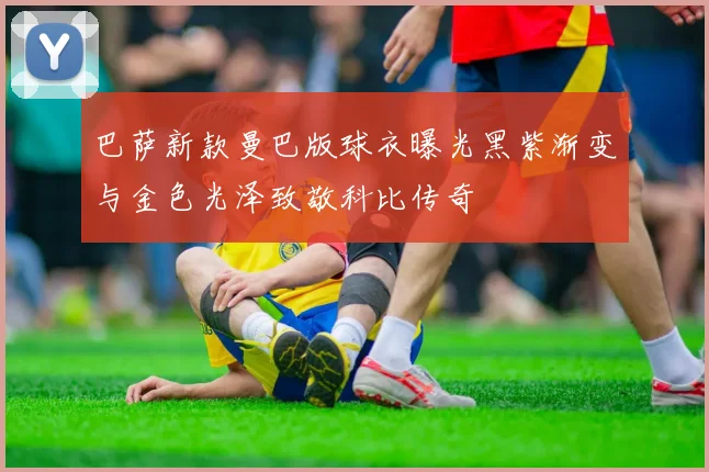 巴萨新款曼巴版球衣曝光黑紫渐变与金色光泽致敬科比传奇