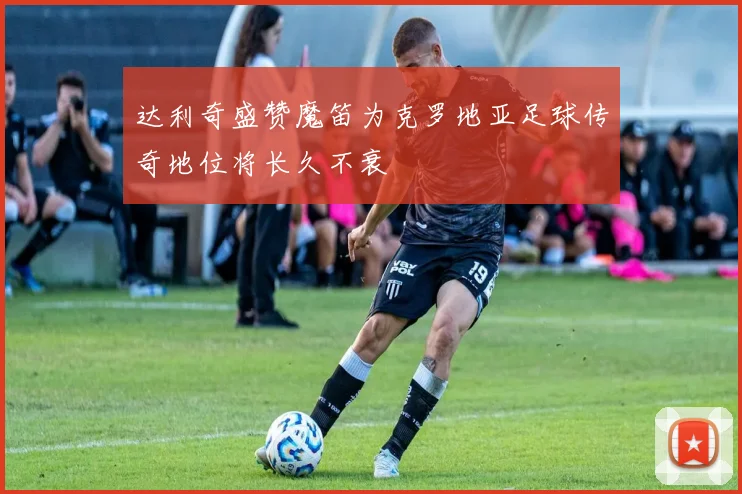 达利奇盛赞魔笛为克罗地亚足球传奇地位将长久不衰