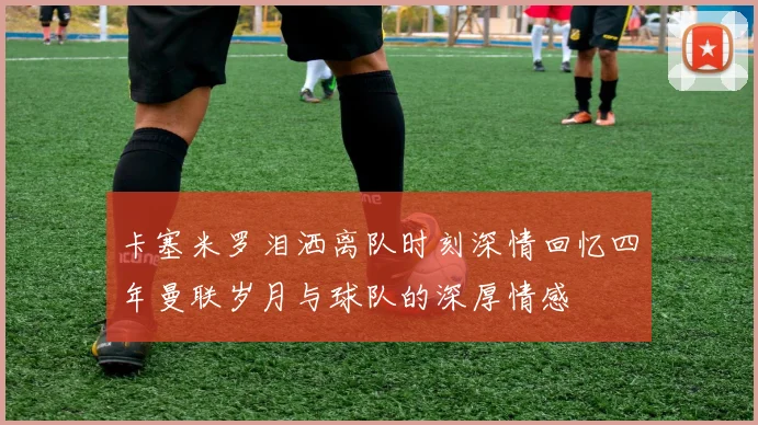 卡塞米罗泪洒离队时刻深情回忆四年曼联岁月与球队的深厚情感