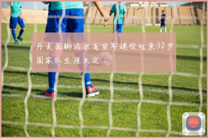 丹麦国脚诺尔高宣布退役结束32岁国家队生涯决定