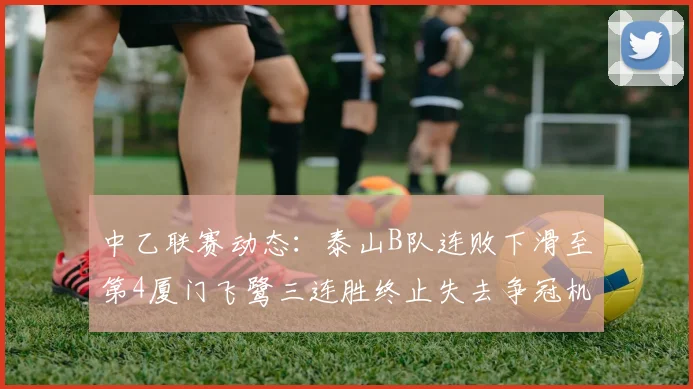 中乙联赛动态：泰山B队连败下滑至第4厦门飞鹭三连胜终止失去争冠机会