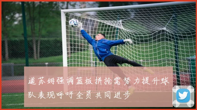 道苏姆强调篮板拼抢需努力提升球队表现呼吁全员共同进步
