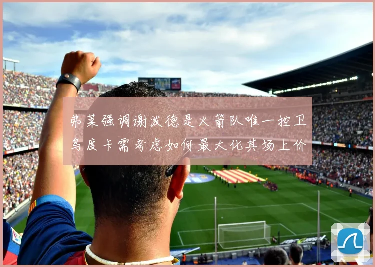 弗莱强调谢泼德是火箭队唯一控卫乌度卡需考虑如何最大化其场上价值