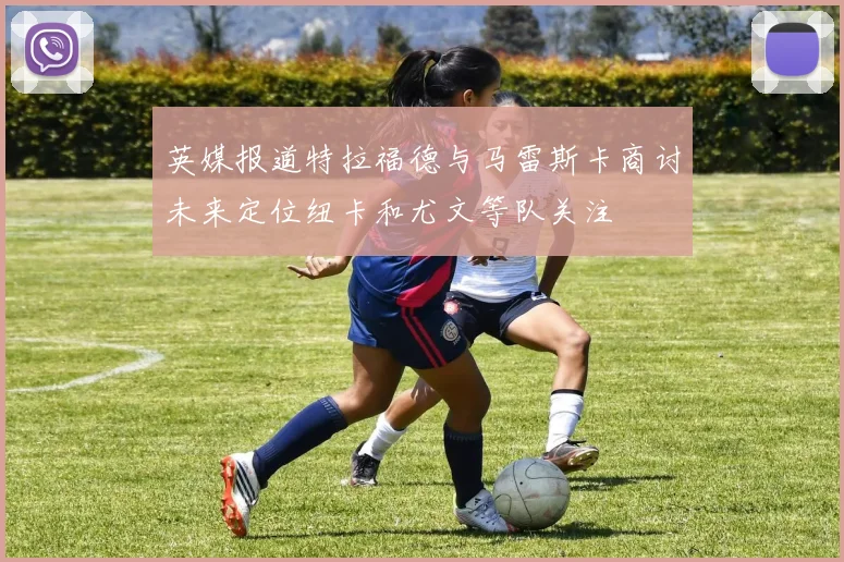 英媒报道特拉福德与马雷斯卡商讨未来定位纽卡和尤文等队关注