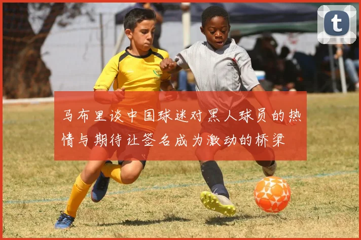 马布里谈中国球迷对黑人球员的热情与期待让签名成为激动的桥梁