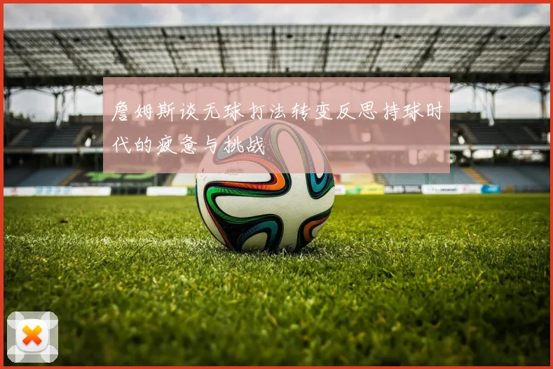 詹姆斯谈无球打法转变反思持球时代的疲惫与挑战