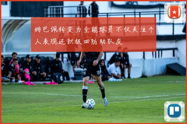 姆巴佩转变为全能球员不仅关注个人表现还积极回防助队友