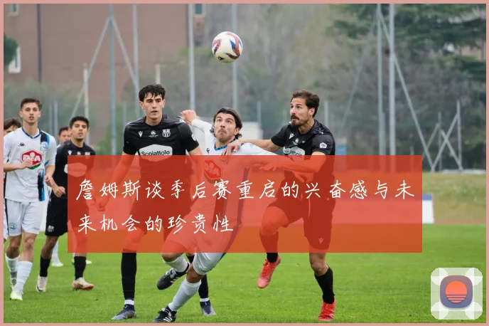 詹姆斯谈季后赛重启的兴奋感与未来机会的珍贵性