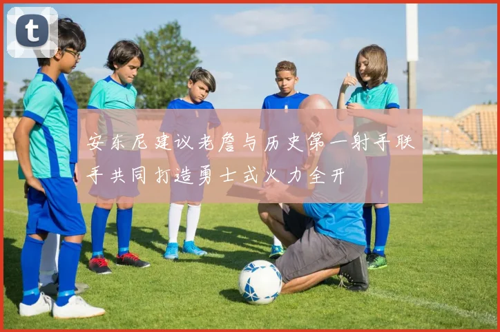 安东尼建议老詹与历史第一射手联手共同打造勇士式火力全开