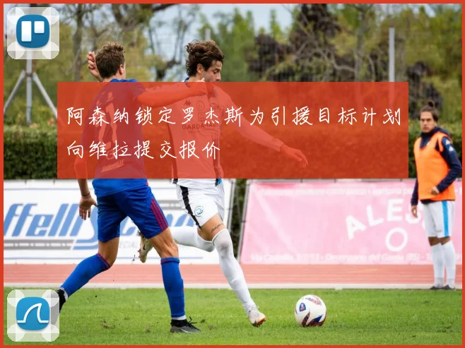 阿森纳锁定罗杰斯为引援目标计划向维拉提交报价