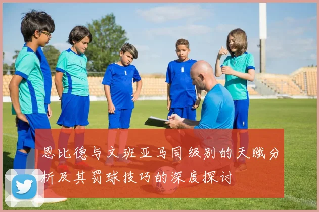 恩比德与文班亚马同级别的天赋分析及其罚球技巧的深度探讨