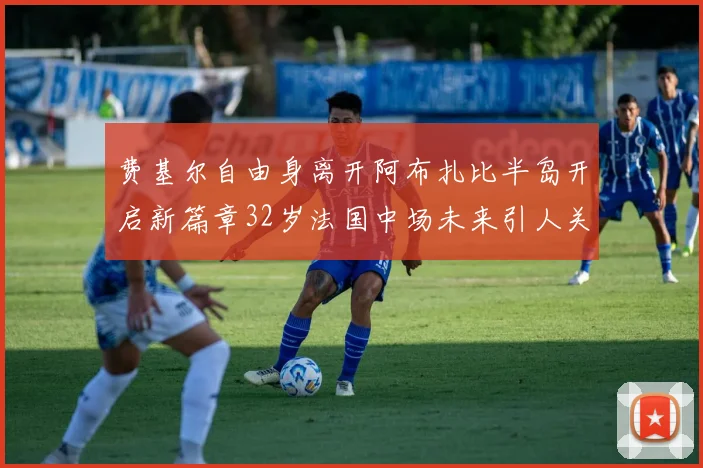 费基尔自由身离开阿布扎比半岛开启新篇章32岁法国中场未来引人关注