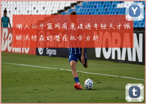 湖人公牛篮网有意追逐年轻天才佩顿沃特森的潜在机会分析