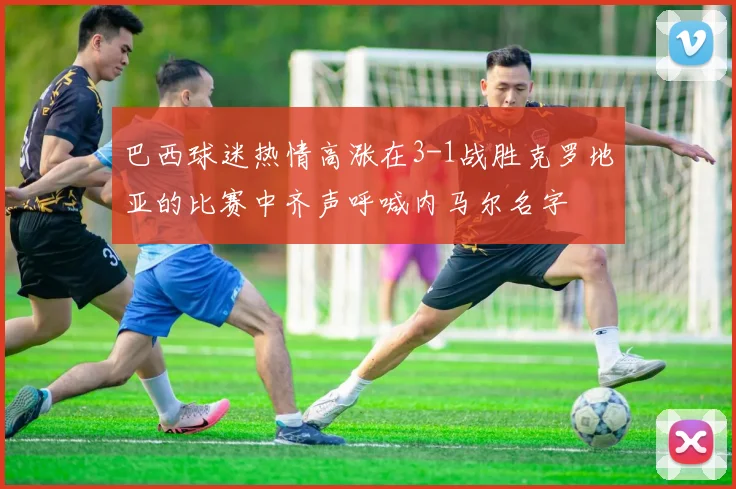巴西球迷热情高涨在3-1战胜克罗地亚的比赛中齐声呼喊内马尔名字