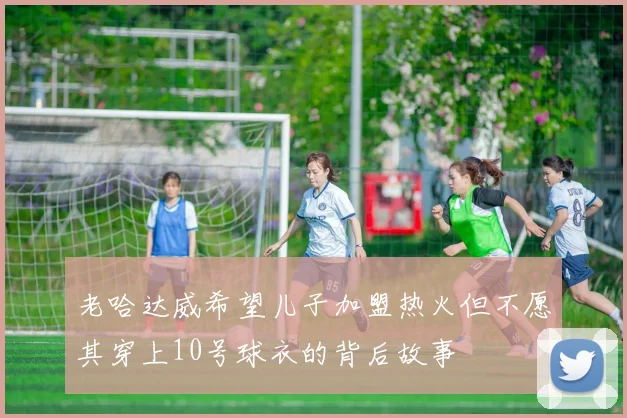 老哈达威希望儿子加盟热火但不愿其穿上10号球衣的背后故事