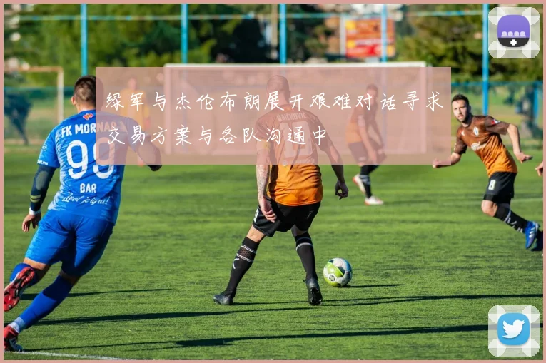 绿军与杰伦布朗展开艰难对话寻求交易方案与各队沟通中